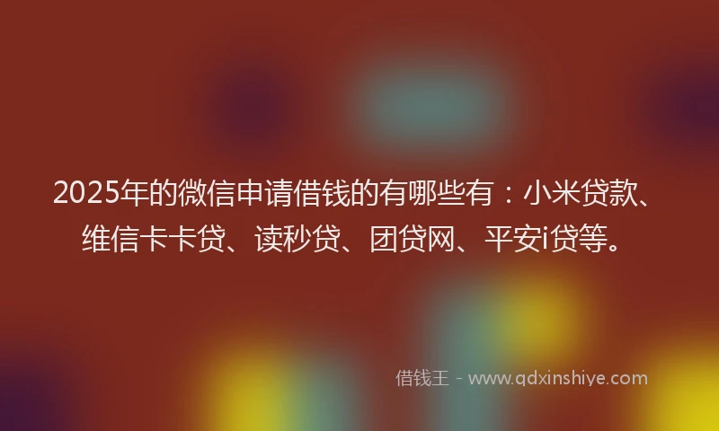 2025年的微信申请借钱的有哪些有：小米贷款、维信卡卡贷、读秒贷、团贷网、平安i贷等。