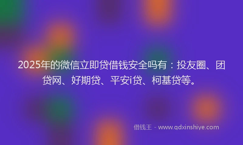 2025年的微信立即贷借钱安全吗有：投友圈、团贷网、好期贷、平安i贷、柯基贷等。