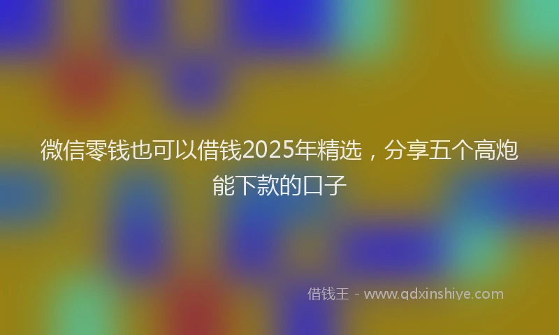 微信零钱也可以借钱2025年精选，分享五个高炮能下款的口子