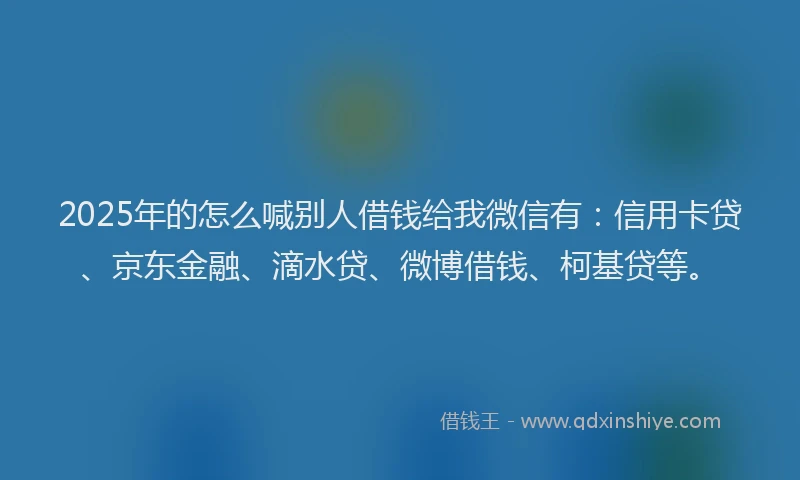 2025年的怎么喊别人借钱给我微信有：信用卡贷、京东金融、滴水贷、微博借钱、柯基贷等。