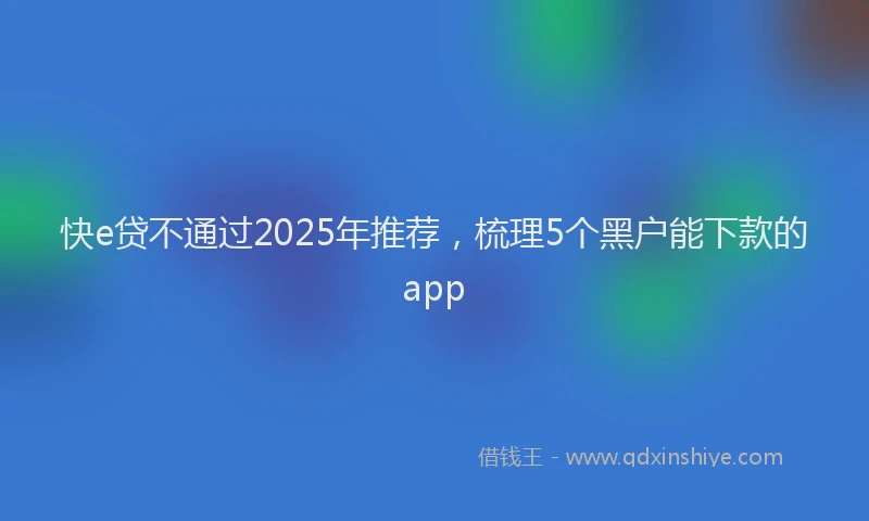 快e贷不通过2025年推荐，梳理5个黑户能下款的app