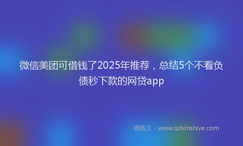微信美团可借钱了2025年推荐，总结5个不看负债秒下款的网贷app