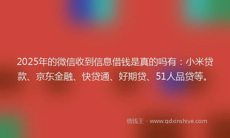 2025年的微信收到信息借钱是真的吗有：小米贷款、京东金融、快贷通、好期贷、51人品贷等。