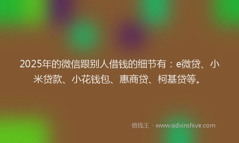 2025年的微信跟别人借钱的细节有：e微贷、小米贷款、小花钱包、惠商贷、柯基贷等。