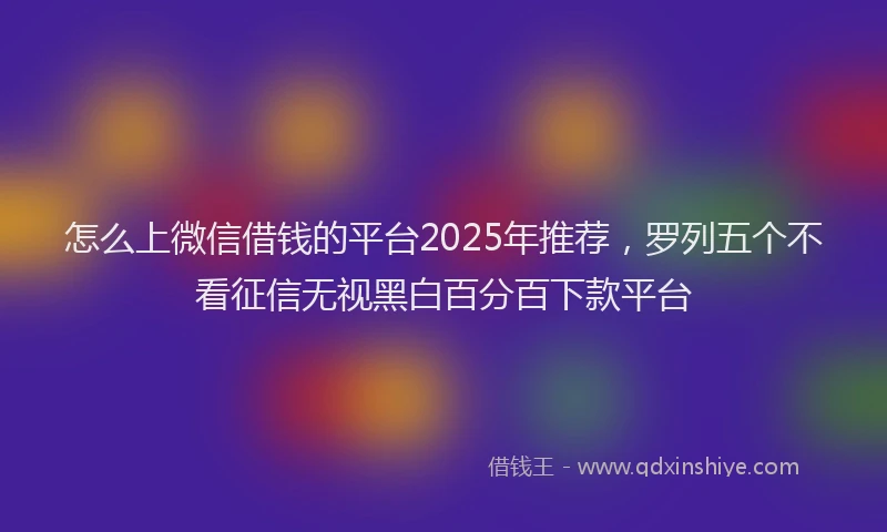 怎么上微信借钱的平台2025年推荐，罗列五个不看征信无视黑白百分百下款平台