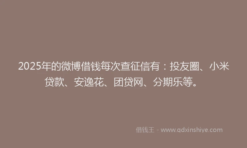 2025年的微博借钱每次查征信有：投友圈、小米贷款、安逸花、团贷网、分期乐等。