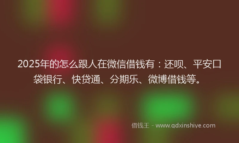 2025年的怎么跟人在微信借钱有：还呗、平安口袋银行、快贷通、分期乐、微博借钱等。
