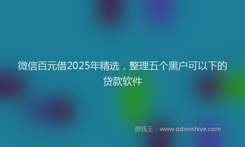 微信百元借2025年精选，整理五个黑户可以下的贷款软件