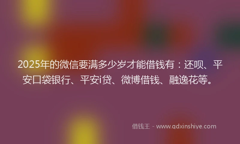 2025年的微信要满多少岁才能借钱有：还呗、平安口袋银行、平安i贷、微博借钱、融逸花等。