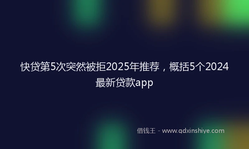 快贷第5次突然被拒2025年推荐，概括5个2024最新贷款app