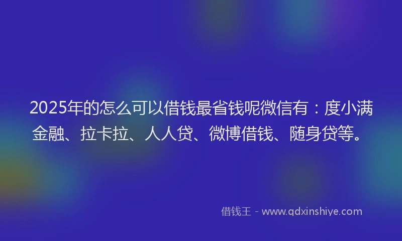 2025年的怎么可以借钱最省钱呢微信有：度小满金融、拉卡拉、人人贷、微博借钱、随身贷等。