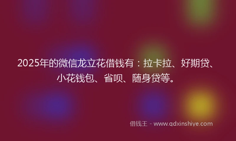 2025年的微信龙立花借钱有：拉卡拉、好期贷、小花钱包、省呗、随身贷等。