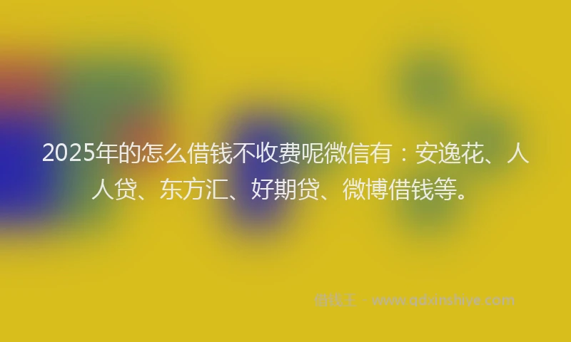 2025年的怎么借钱不收费呢微信有：安逸花、人人贷、东方汇、好期贷、微博借钱等。