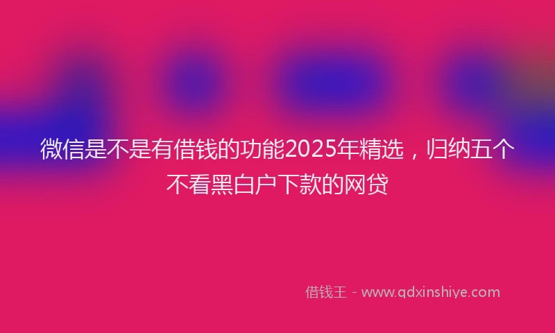 微信是不是有借钱的功能2025年精选，归纳五个不看黑白户下款的网贷