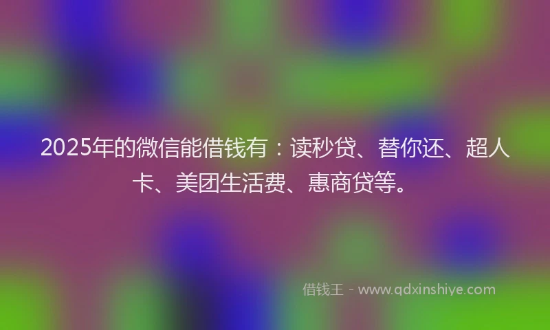 2025年的微信能借钱有：读秒贷、替你还、超人卡、美团生活费、惠商贷等。