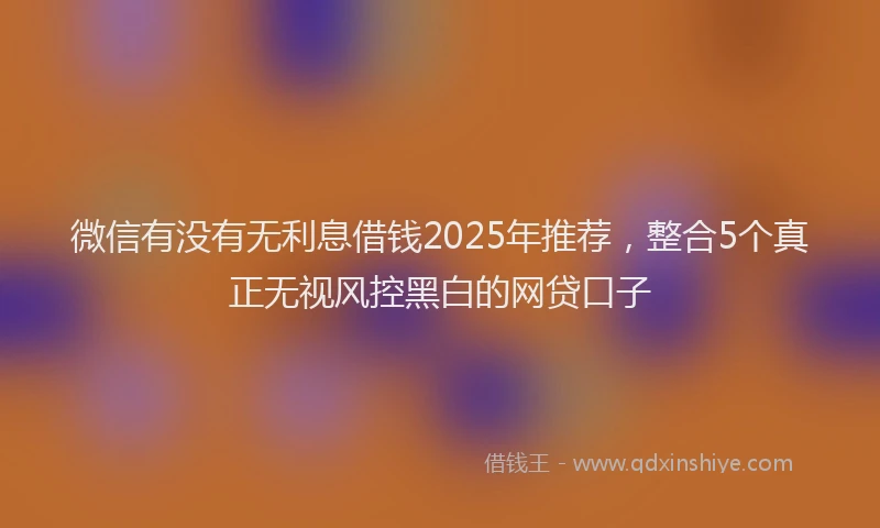 微信有没有无利息借钱2025年推荐，整合5个真正无视风控黑白的网贷口子