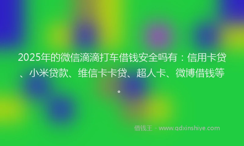 2025年的微信滴滴打车借钱安全吗有：信用卡贷、小米贷款、维信卡卡贷、超人卡、微博借钱等。