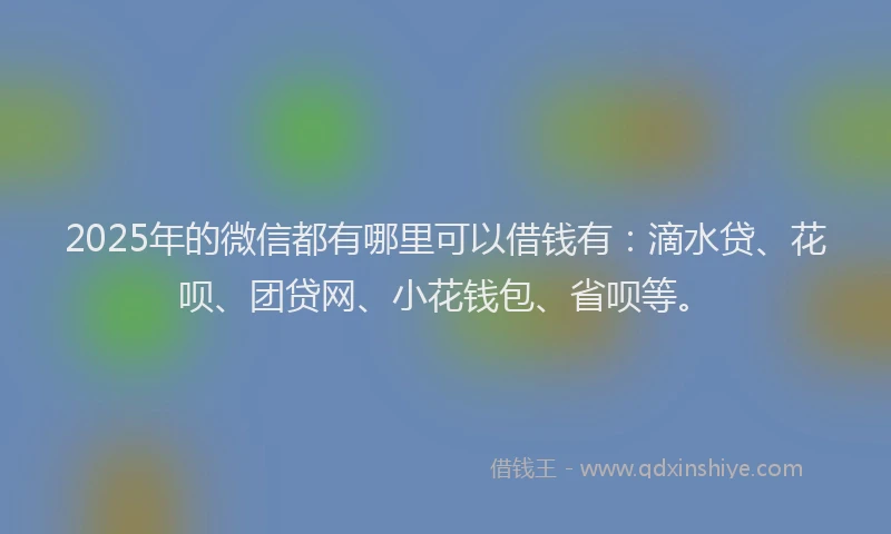 2025年的微信都有哪里可以借钱有：滴水贷、花呗、团贷网、小花钱包、省呗等。