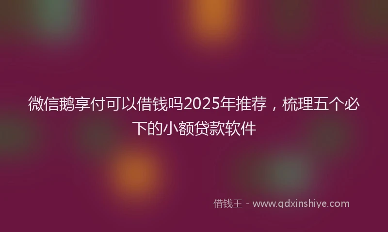 微信鹅享付可以借钱吗2025年推荐，梳理五个必下的小额贷款软件