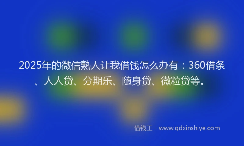 2025年的微信熟人让我借钱怎么办有：360借条、人人贷、分期乐、随身贷、微粒贷等。