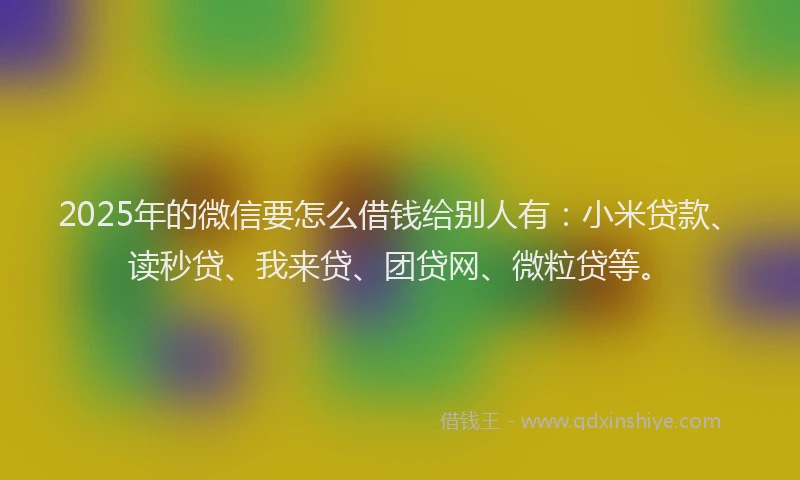 2025年的微信要怎么借钱给别人有：小米贷款、读秒贷、我来贷、团贷网、微粒贷等。