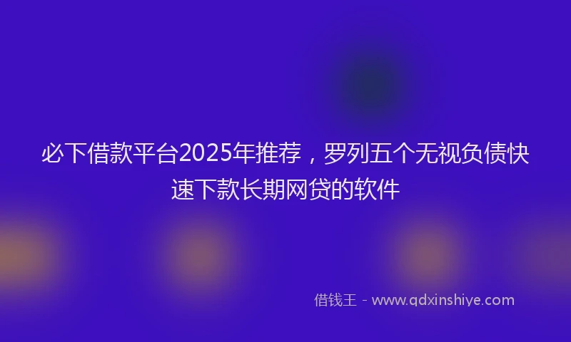 必下借款平台2025年推荐，罗列五个无视负债快速下款长期网贷的软件