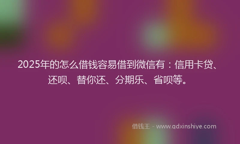 2025年的怎么借钱容易借到微信有：信用卡贷、还呗、替你还、分期乐、省呗等。