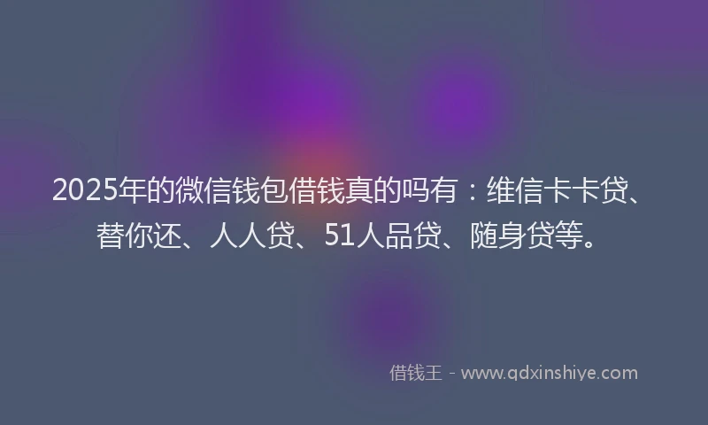2025年的微信钱包借钱真的吗有：维信卡卡贷、替你还、人人贷、51人品贷、随身贷等。