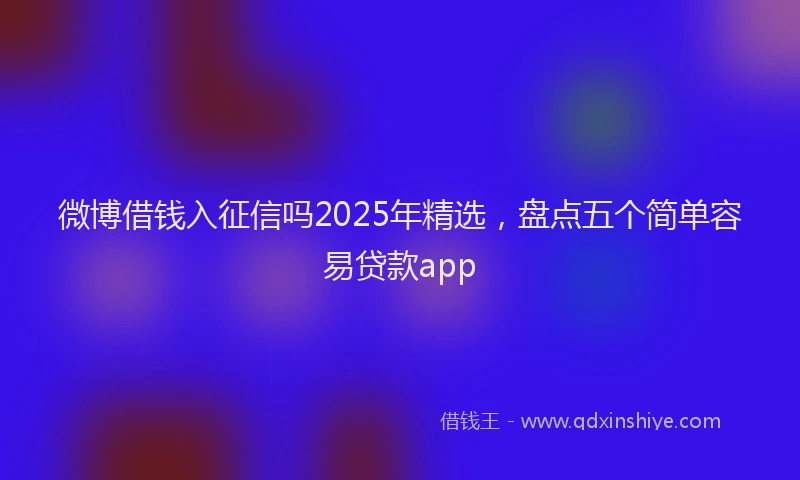 微博借钱入征信吗2025年精选，盘点五个简单容易贷款app