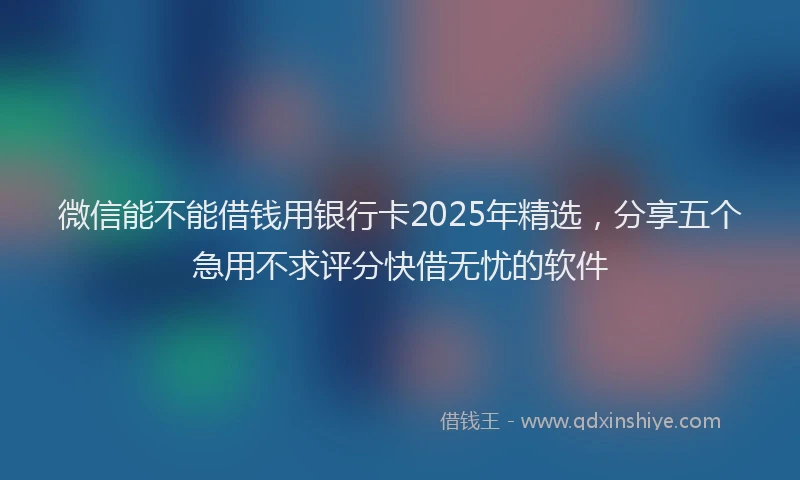微信能不能借钱用银行卡2025年精选，分享五个急用不求评分快借无忧的软件