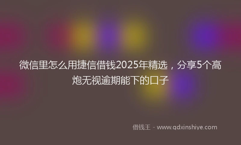 微信里怎么用捷信借钱2025年精选，分享5个高炮无视逾期能下的口子