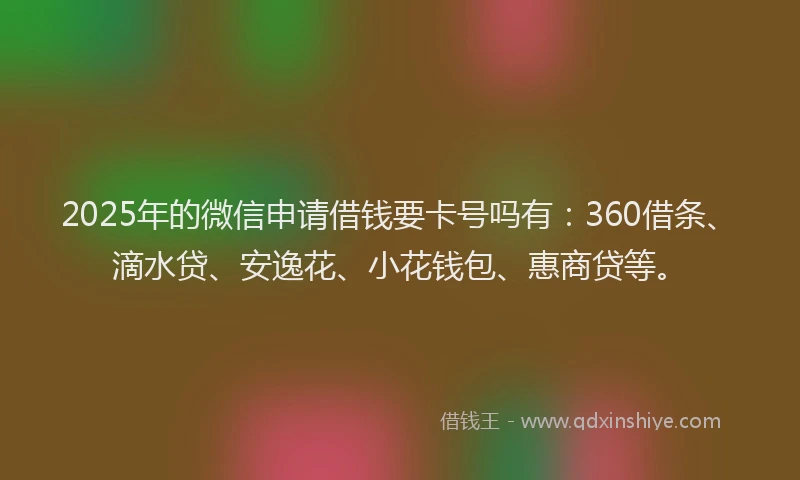 2025年的微信申请借钱要卡号吗有：360借条、滴水贷、安逸花、小花钱包、惠商贷等。