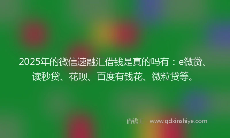 2025年的微信速融汇借钱是真的吗有：e微贷、读秒贷、花呗、百度有钱花、微粒贷等。
