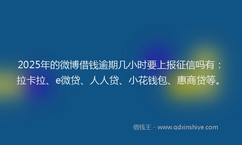 2025年的微博借钱逾期几小时要上报征信吗有：拉卡拉、e微贷、人人贷、小花钱包、惠商贷等。