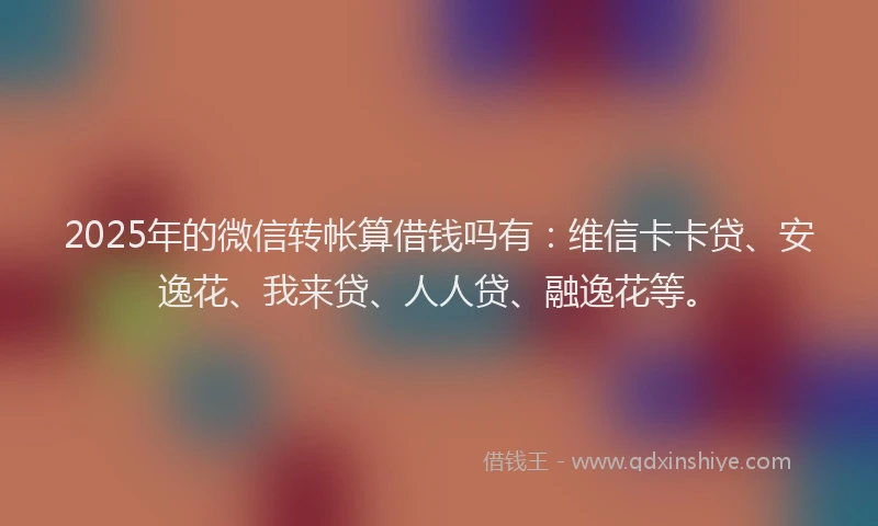 2025年的微信转帐算借钱吗有：维信卡卡贷、安逸花、我来贷、人人贷、融逸花等。