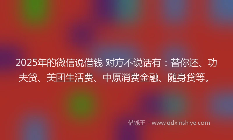 2025年的微信说借钱 对方不说话有：替你还、功夫贷、美团生活费、中原消费金融、随身贷等。