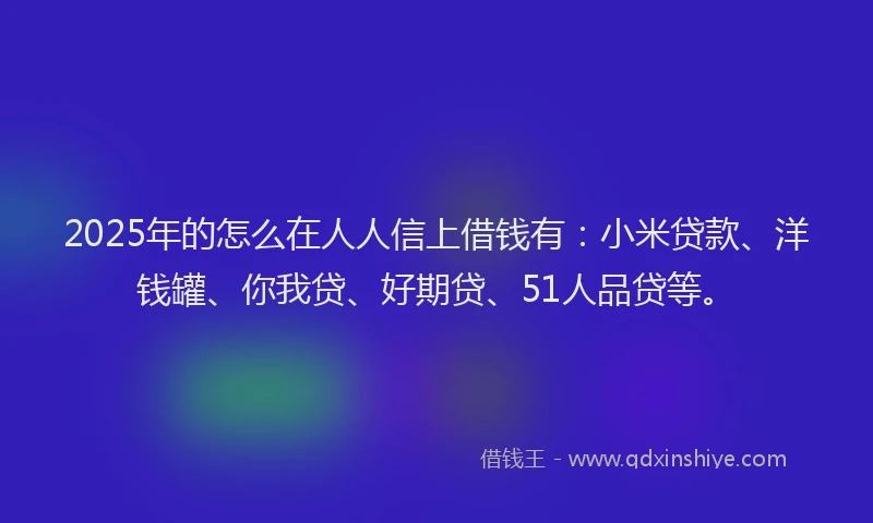 2025年的怎么在人人信上借钱有：小米贷款、洋钱罐、你我贷、好期贷、51人品贷等。