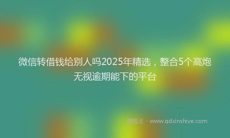 微信转借钱给别人吗2025年精选，整合5个高炮无视逾期能下的平台