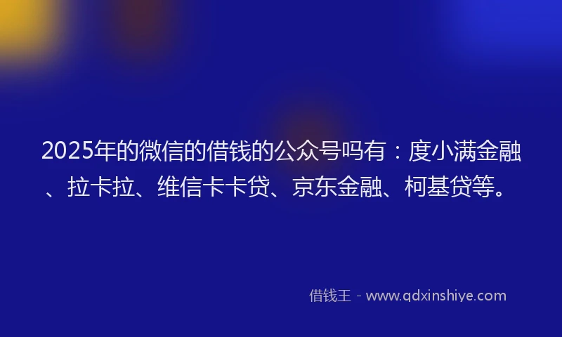 2025年的微信的借钱的公众号吗有：度小满金融、拉卡拉、维信卡卡贷、京东金融、柯基贷等。