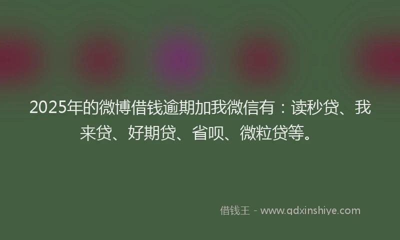 2025年的微博借钱逾期加我微信有：读秒贷、我来贷、好期贷、省呗、微粒贷等。