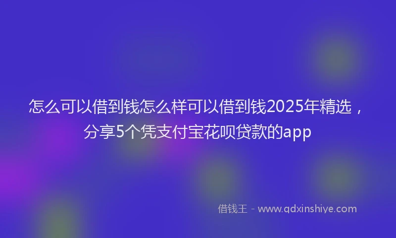 怎么可以借到钱怎么样可以借到钱2025年精选，分享5个凭支付宝花呗贷款的app