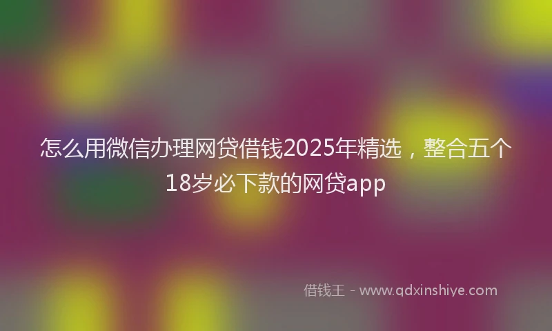 怎么用微信办理网贷借钱2025年精选，整合五个18岁必下款的网贷app