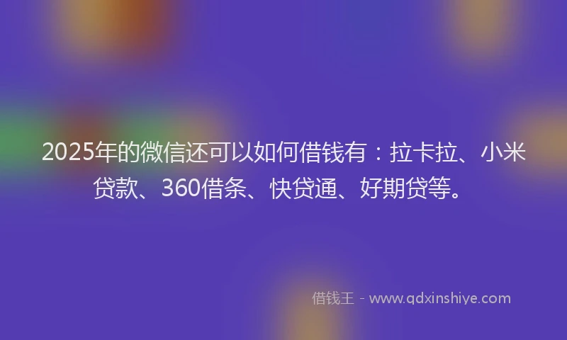 2025年的微信还可以如何借钱有：拉卡拉、小米贷款、360借条、快贷通、好期贷等。
