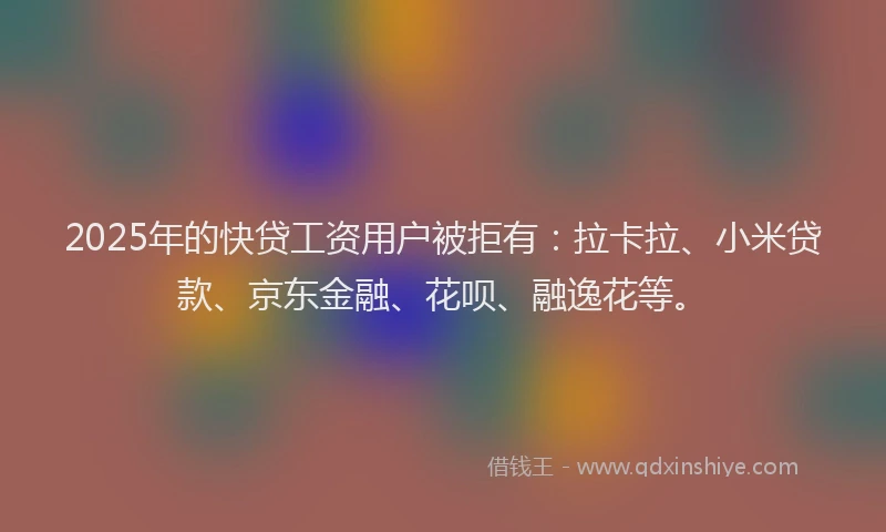 2025年的快贷工资用户被拒有：拉卡拉、小米贷款、京东金融、花呗、融逸花等。