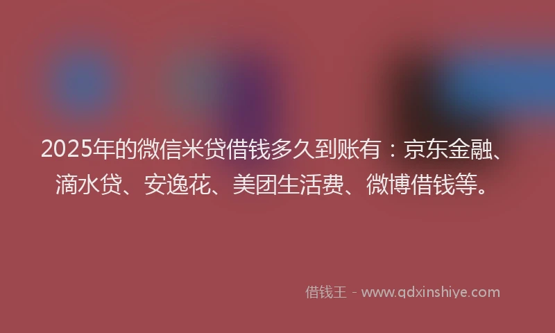 2025年的微信米贷借钱多久到账有：京东金融、滴水贷、安逸花、美团生活费、微博借钱等。