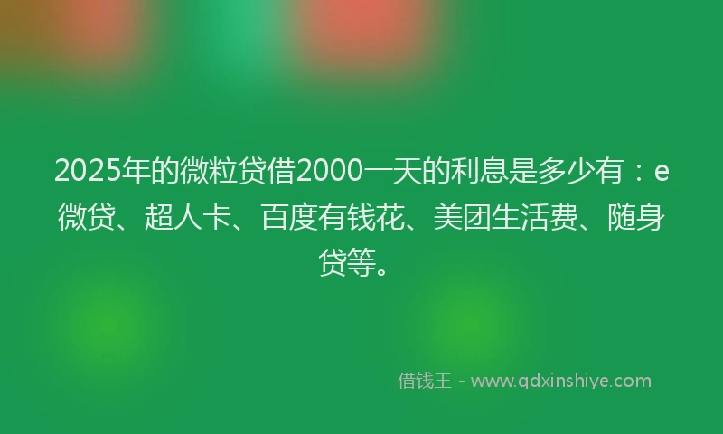 2025年的微粒贷借2000一天的利息是多少有：e微贷、超人卡、百度有钱花、美团生活费、随身贷等。