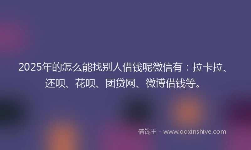2025年的怎么能找别人借钱呢微信有：拉卡拉、还呗、花呗、团贷网、微博借钱等。