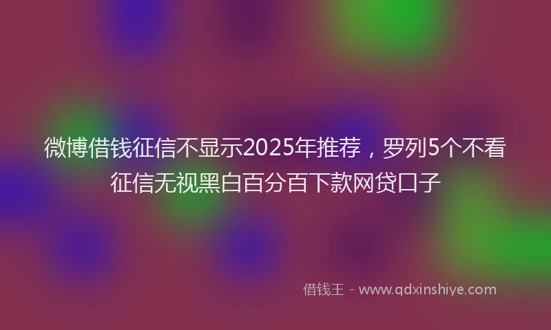 微博借钱征信不显示2025年推荐，罗列5个不看征信无视黑白百分百下款网贷口子