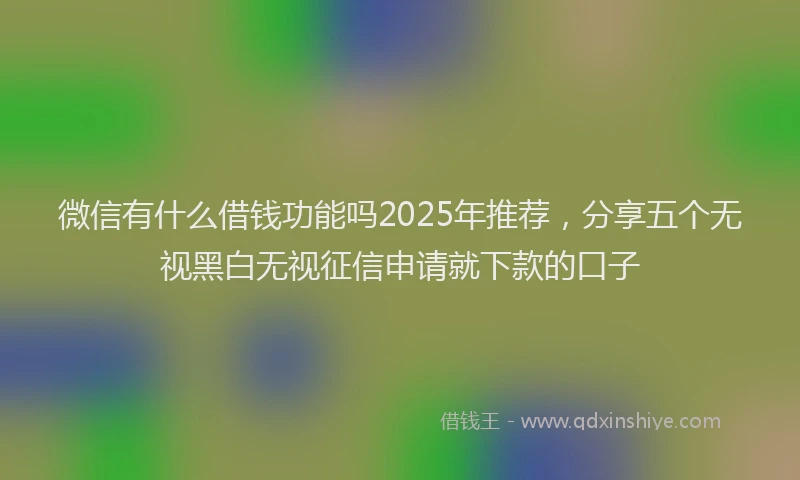 微信有什么借钱功能吗2025年推荐，分享五个无视黑白无视征信申请就下款的口子