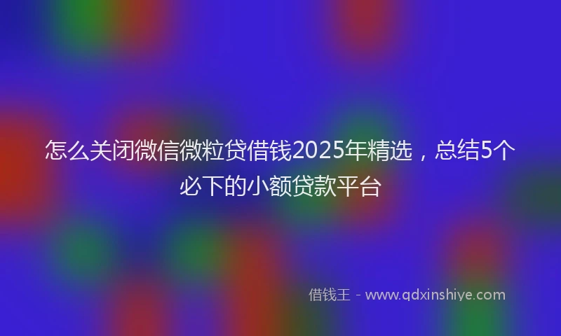 怎么关闭微信微粒贷借钱2025年精选，总结5个必下的小额贷款平台
